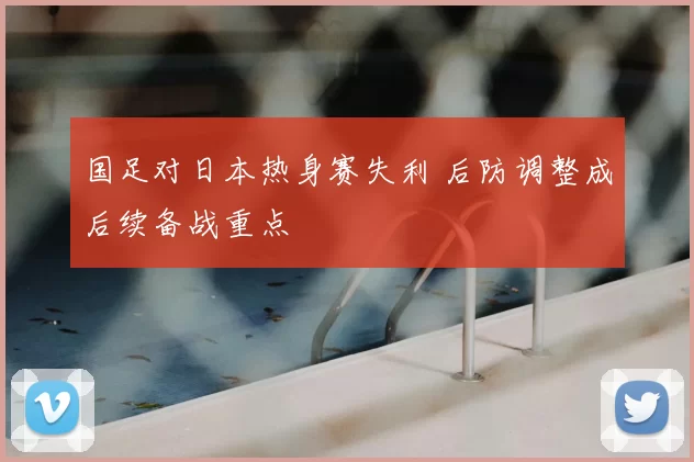 国足对日本热身赛失利 后防调整成后续备战重点
