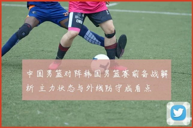 中国男篮对阵韩国男篮赛前备战解析 主力状态与外线防守成看点