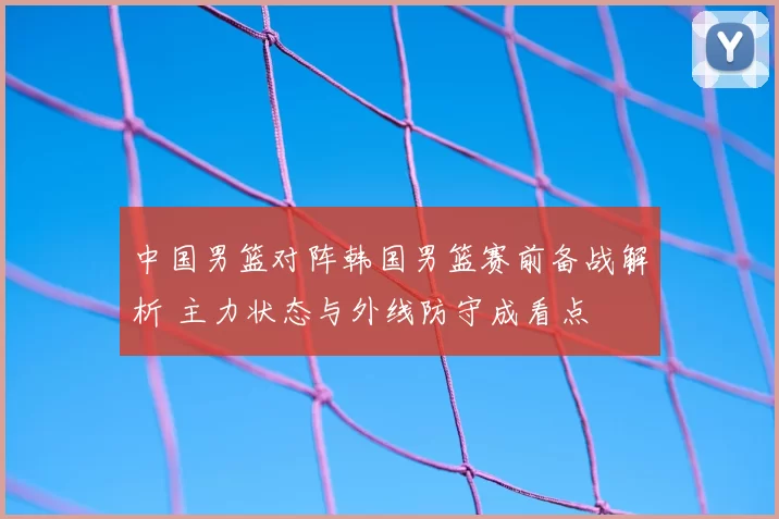中国男篮对阵韩国男篮赛前备战解析 主力状态与外线防守成看点