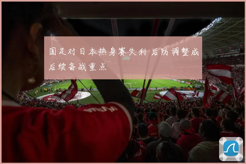 国足对日本热身赛失利 后防调整成后续备战重点