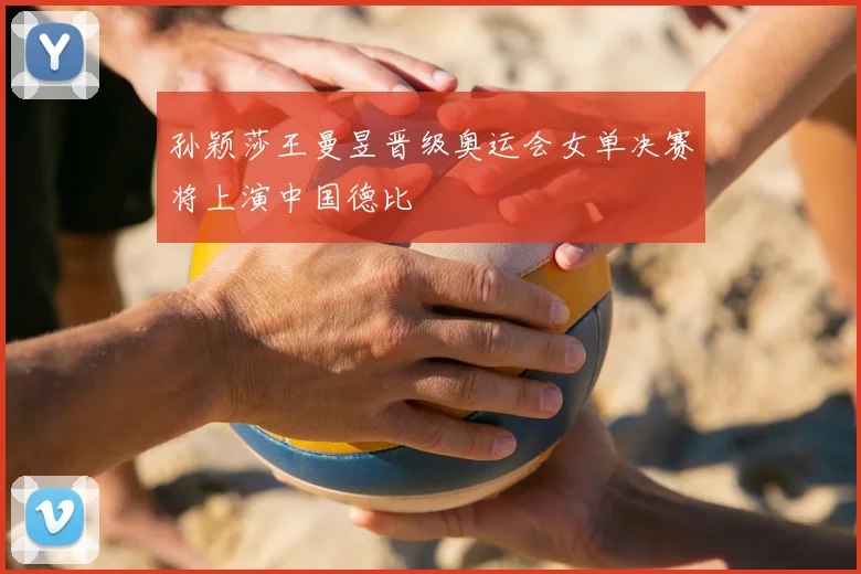 孙颖莎王曼昱晋级奥运会女单决赛将上演中国德比