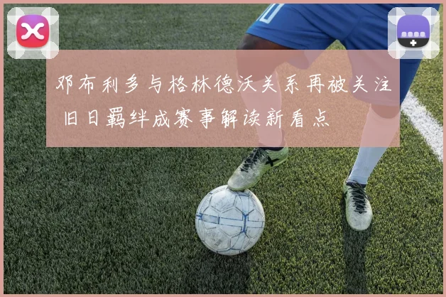 邓布利多与格林德沃关系再被关注 旧日羁绊成赛事解读新看点